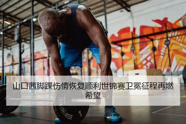 山口茜脚踝伤情恢复顺利世锦赛卫冕征程再燃希望